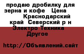 продаю дробилку для зерна и кофе › Цена ­ 25 000 - Краснодарский край, Северский р-н Электро-Техника » Другое   
